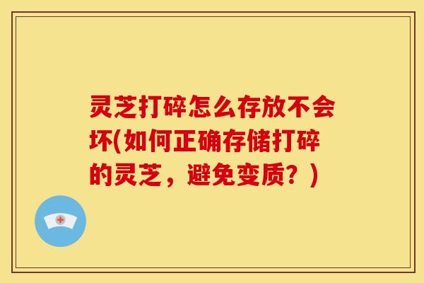 灵芝打碎怎么存放不会坏(如何正确存储打碎的灵芝，避免变质？)