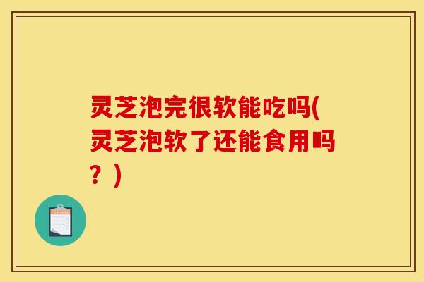 灵芝泡完很软能吃吗(灵芝泡软了还能食用吗?)