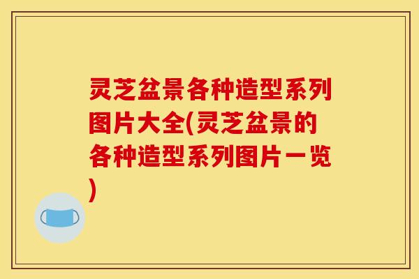 灵芝盆景各种造型系列图片大全(灵芝盆景的各种造型系列图片一览)