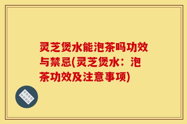 灵芝煲水能泡茶吗功效与禁忌(灵芝煲水:泡茶功效及注意事项)