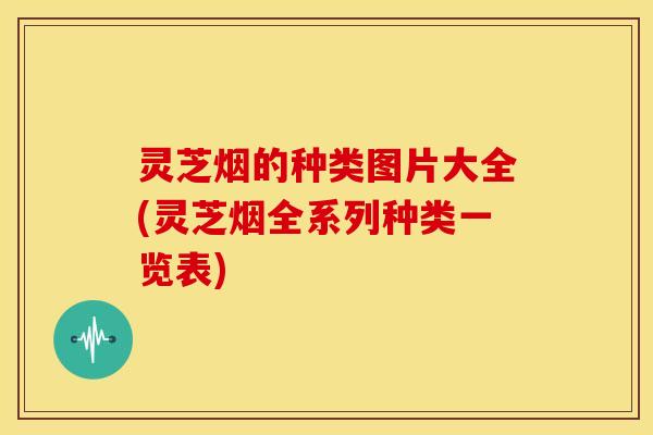 灵芝烟的种类图片大全(灵芝烟全系列种类一览表)