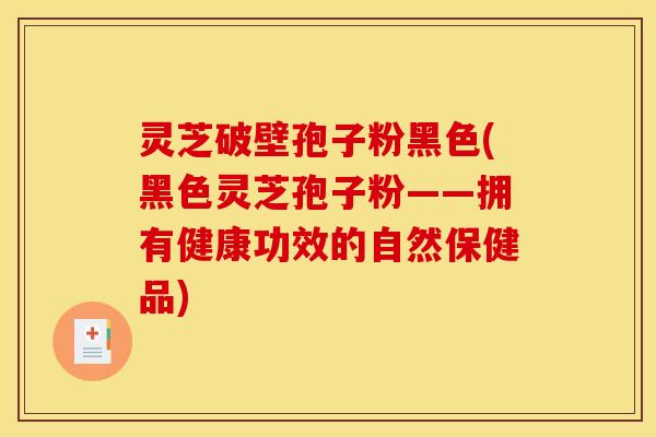 灵芝破壁孢子粉黑色(黑色灵芝孢子粉——拥有健康功效的自然保健品)