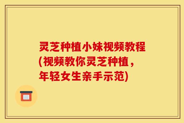 灵芝种植小妹视频教程(视频教你灵芝种植,年轻女生亲手示范)
