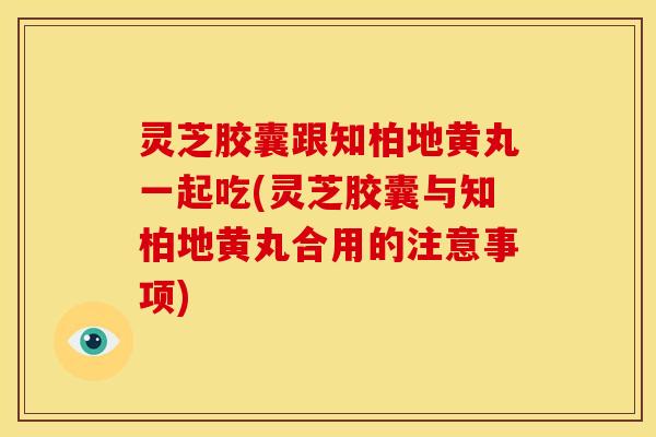 灵芝胶囊跟知柏地黄丸一起吃(灵芝胶囊与知柏地黄丸合用的注意事项)