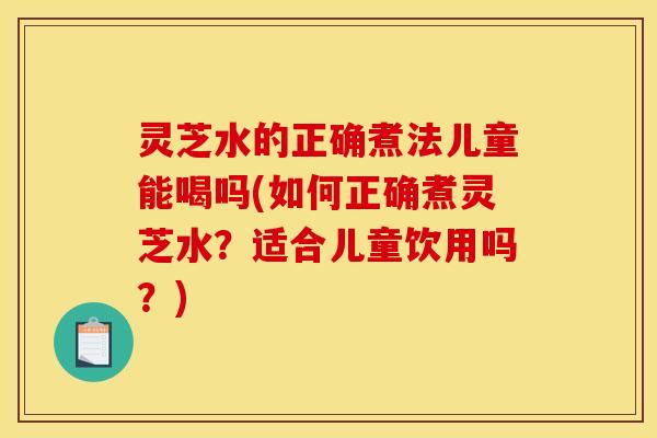 灵芝水的正确煮法儿童能喝吗(如何正确煮灵芝水?适合儿童饮用吗?)