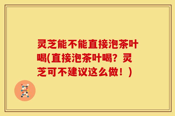 灵芝能不能直接泡茶叶喝(直接泡茶叶喝？灵芝可不建议这么做！)