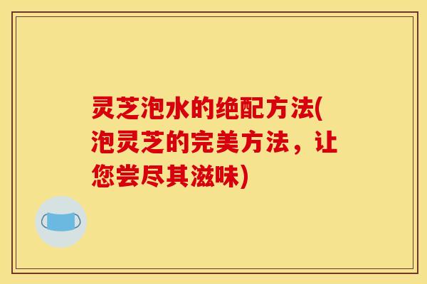 灵芝泡水的绝配方法(泡灵芝的完美方法,让您尝尽其滋味)