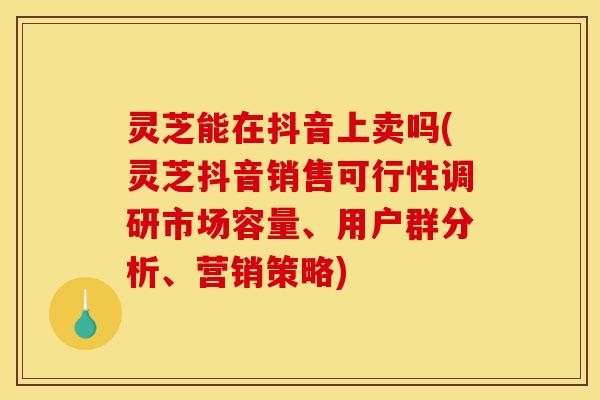 灵芝能在抖音上卖吗(灵芝抖音销售可行性调研市场容量、用户群分析、营销策略)