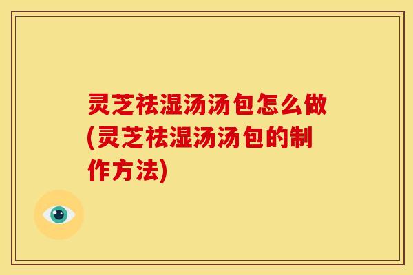 灵芝祛湿汤汤包怎么做(灵芝祛湿汤汤包的制作方法)