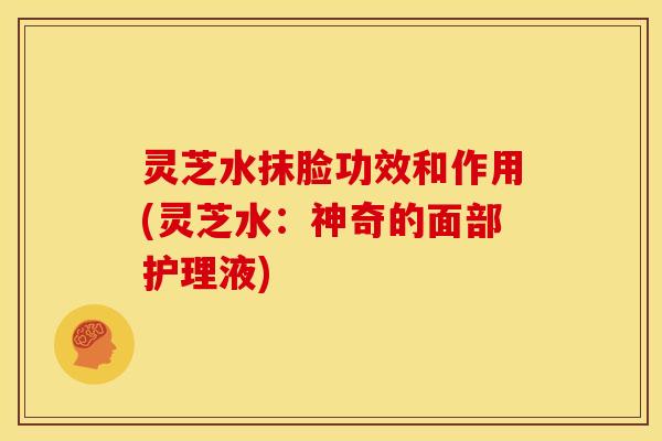 灵芝水抹脸功效和作用(灵芝水:神奇的面部护理液)