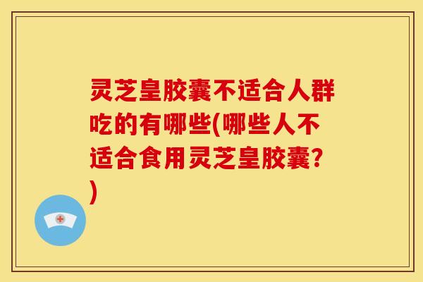 灵芝皇胶囊不适合人群吃的有哪些(哪些人不适合食用灵芝皇胶囊?)