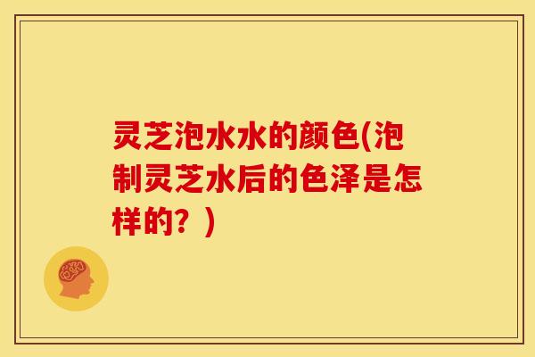 灵芝泡水水的颜色(泡制灵芝水后的色泽是怎样的?)