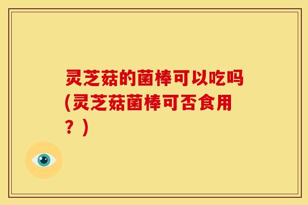 灵芝菇的菌棒可以吃吗(灵芝菇菌棒可否食用?)