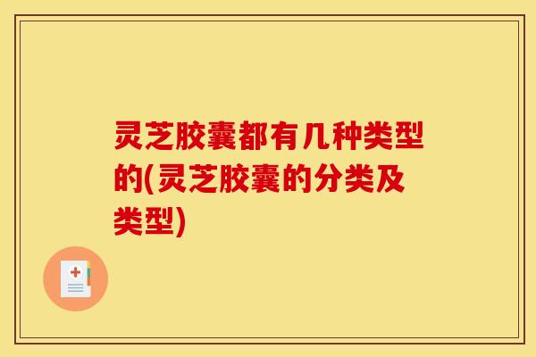 灵芝胶囊都有几种类型的(灵芝胶囊的分类及类型)