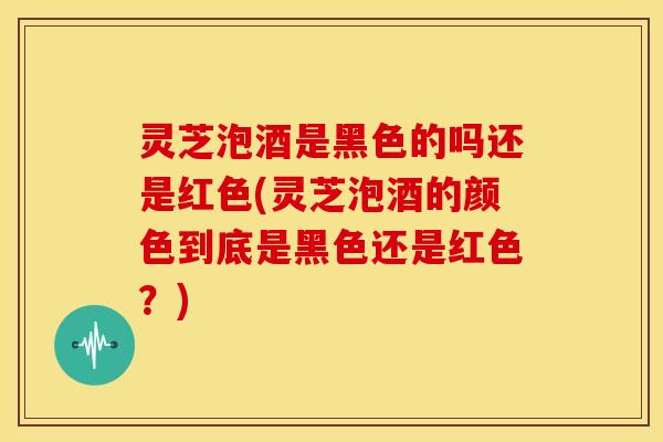 灵芝泡酒是黑色的吗还是红色(灵芝泡酒的颜色到底是黑色还是红色？)