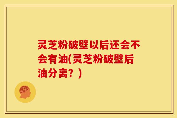 灵芝粉破壁以后还会不会有油(灵芝粉破壁后油分离？)