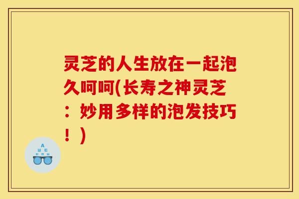 灵芝的人生放在一起泡久呵呵(长寿之神灵芝:妙用多样的泡发技巧!)