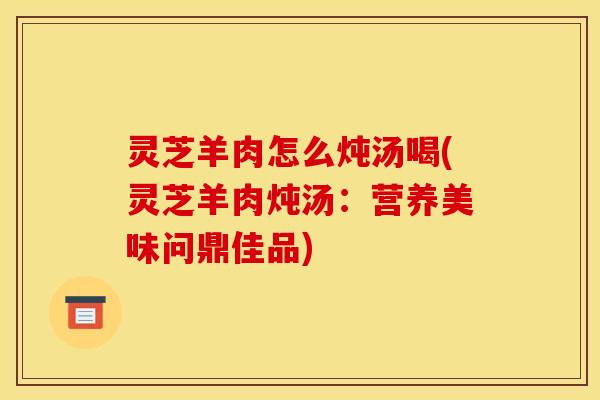 灵芝羊肉怎么炖汤喝(灵芝羊肉炖汤:营养美味问鼎佳品)