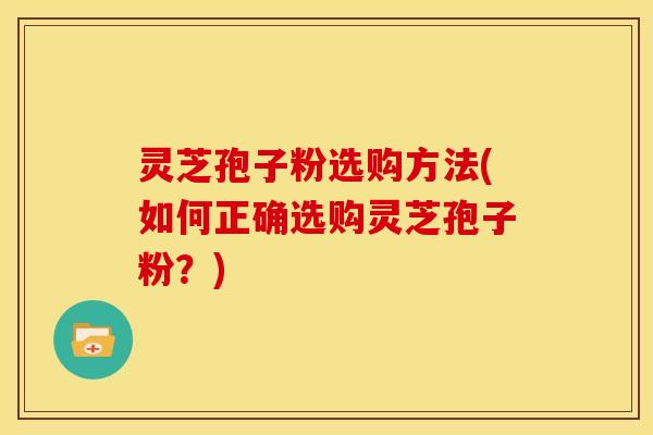 灵芝孢子粉选购方法(如何正确选购灵芝孢子粉？)
