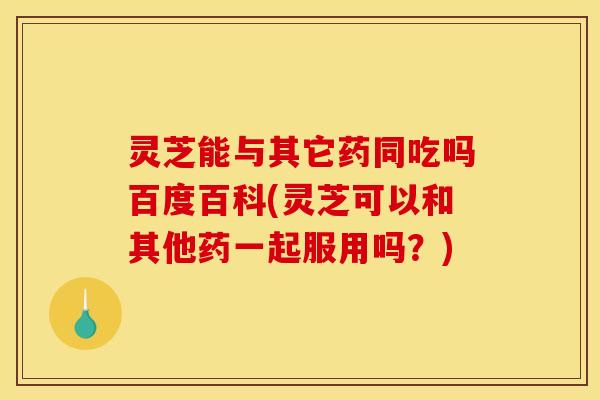 灵芝能与其它药同吃吗百度百科(灵芝可以和其他药一起服用吗？)