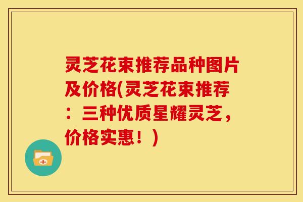灵芝花束推荐品种图片及价格(灵芝花束推荐:三种优质星耀灵芝,价格实惠!)