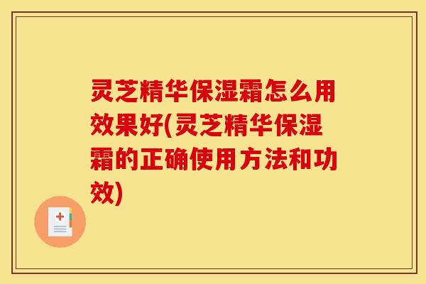 灵芝精华保湿霜怎么用效果好(灵芝精华保湿霜的正确使用方法和功效)