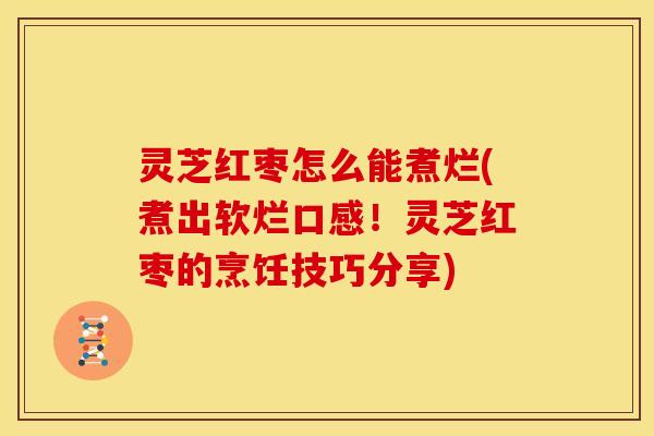 灵芝红枣怎么能煮烂(煮出软烂口感！灵芝红枣的烹饪技巧分享)