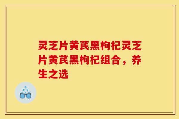 灵芝片黄芪黑枸杞灵芝片黄芪黑枸杞组合,养生之选