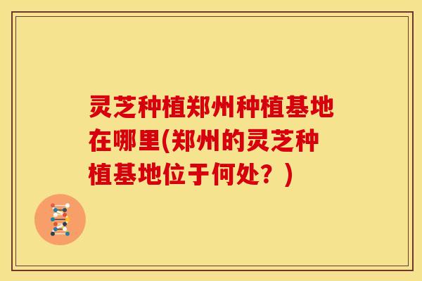 灵芝种植郑州种植基地在哪里(郑州的灵芝种植基地位于何处?)