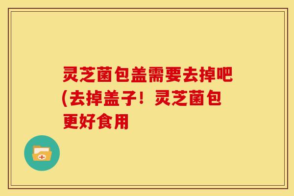 灵芝菌包盖需要去掉吧(去掉盖子!灵芝菌包更好食用