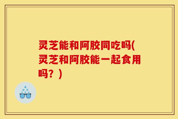 灵芝能和阿胶同吃吗(灵芝和阿胶能一起食用吗?)
