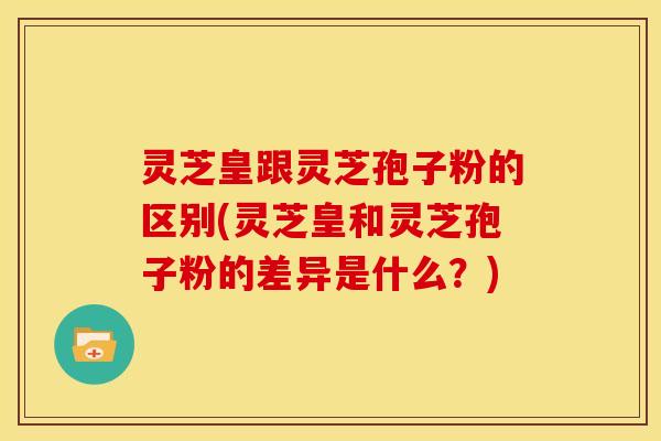 灵芝皇跟灵芝孢子粉的区别(灵芝皇和灵芝孢子粉的差异是什么?)