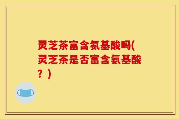 灵芝茶富含氨基酸吗(灵芝茶是否富含氨基酸？)