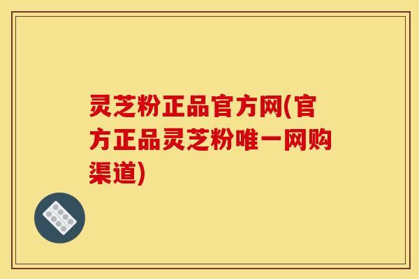 灵芝粉正品官方网(官方正品灵芝粉唯一网购渠道)