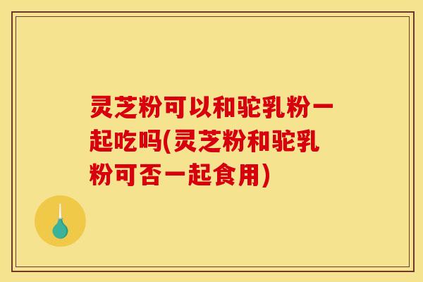 灵芝粉可以和驼乳粉一起吃吗(灵芝粉和驼乳粉可否一起食用)