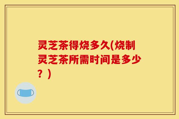 灵芝茶得烧多久(烧制灵芝茶所需时间是多少？)