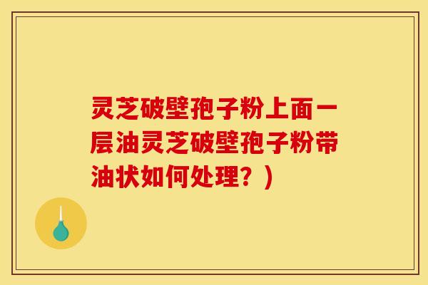 灵芝破壁孢子粉上面一层油灵芝破壁孢子粉带油状如何处理？)