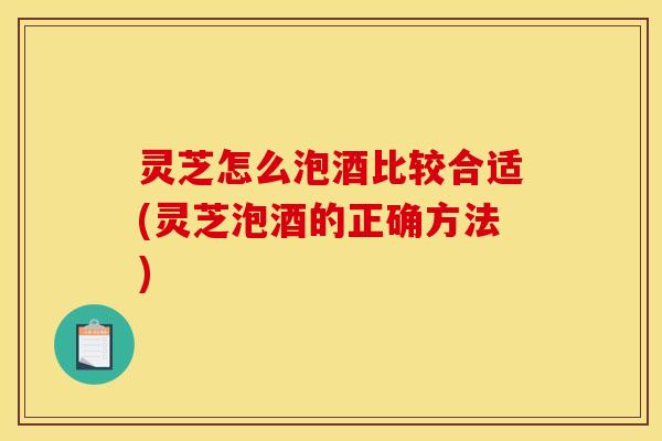 灵芝怎么泡酒比较合适(灵芝泡酒的正确方法)