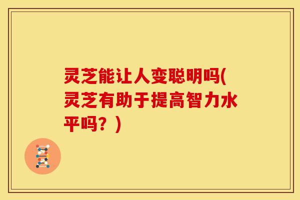 灵芝能让人变聪明吗(灵芝有助于提高智力水平吗?)