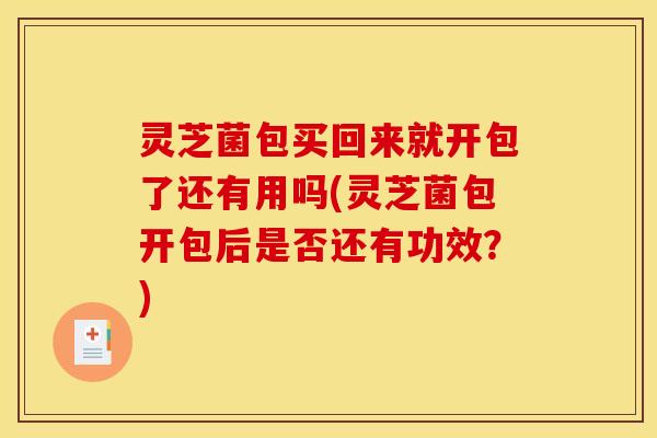 灵芝菌包买回来就开包了还有用吗(灵芝菌包开包后是否还有功效?)