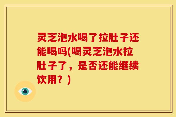 灵芝泡水喝了拉肚子还能喝吗(喝灵芝泡水拉肚子了,是否还能继续饮用?)