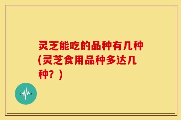 灵芝能吃的品种有几种(灵芝食用品种多达几种？)