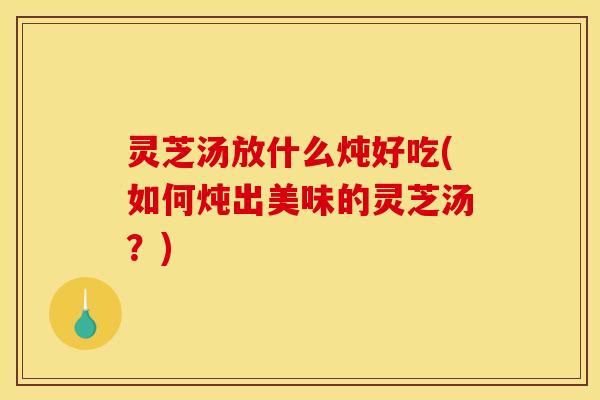 灵芝汤放什么炖好吃(如何炖出美味的灵芝汤？)