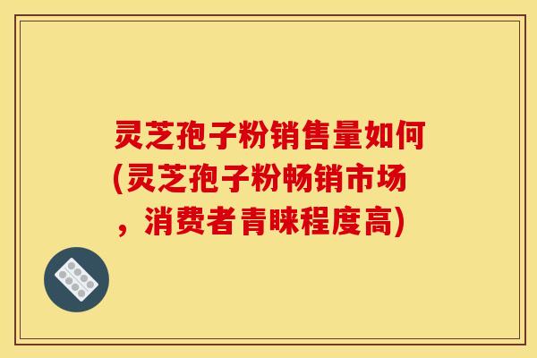 灵芝孢子粉销售量如何(灵芝孢子粉畅销市场,消费者青睐程度高)