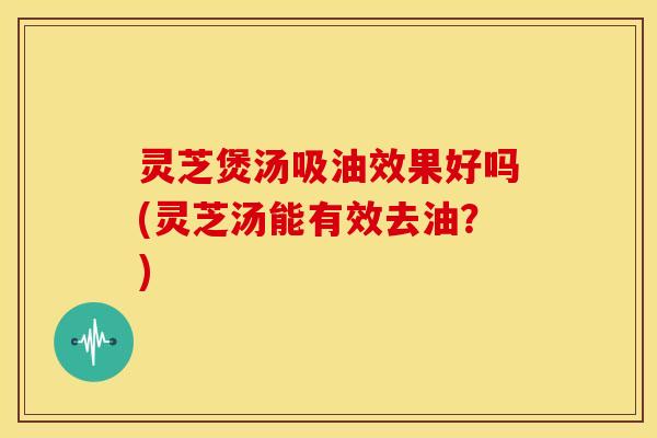 灵芝煲汤吸油效果好吗(灵芝汤能有效去油？)