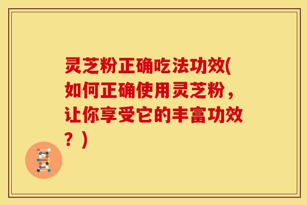 灵芝粉正确吃法功效(如何正确使用灵芝粉,让你享受它的丰富功效?)