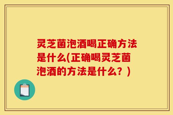 灵芝菌泡酒喝正确方法是什么(正确喝灵芝菌泡酒的方法是什么?)