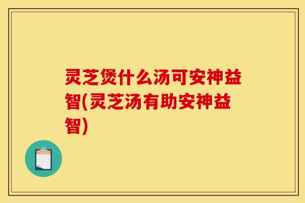 灵芝煲什么汤可安神益智(灵芝汤有助安神益智)
