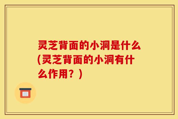 灵芝背面的小洞是什么(灵芝背面的小洞有什么作用？)