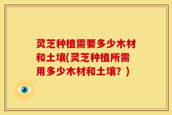 灵芝种植需要多少木材和土壤(灵芝种植所需用多少木材和土壤?)